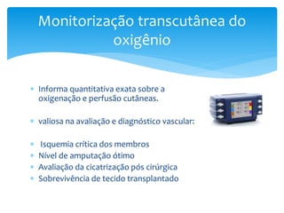 Informa quantitativa exata sobre a
oxigenação e perfusão cutâneas.
 valiosa na avaliação e diagnóstico vascular:
 Isquemia crítica dos membros
 Nível de amputação ótimo
 Avaliação da cicatrização pós cirúrgica
 Sobrevivência de tecido transplantado
Monitorização transcutânea do
oxigênio
 