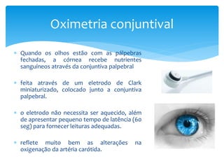  Quando os olhos estão com as pálpebras
fechadas, a córnea recebe nutrientes
sanguíneos através da conjuntiva palpebral
 feita através de um eletrodo de Clark
miniaturizado, colocado junto a conjuntiva
palpebral.
 o eletrodo não necessita ser aquecido, além
de apresentar pequeno tempo de latência (60
seg) para fornecer leituras adequadas.
 reflete muito bem as alterações na
oxigenação da artéria carótida.
Oximetria conjuntival
 