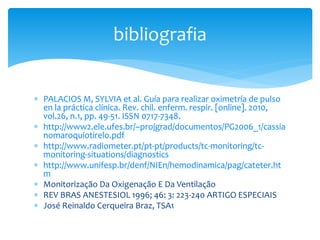  PALACIOS M, SYLVIA et al. Guía para realizar oximetría de pulso
en la práctica clínica. Rev. chil. enferm. respir. [online]. 2010,
vol.26, n.1, pp. 49-51. ISSN 0717-7348.
 http://www2.ele.ufes.br/~projgrad/documentos/PG2006_1/cassia
nomaroquiotirelo.pdf
 http://www.radiometer.pt/pt-pt/products/tc-monitoring/tc-
monitoring-situations/diagnostics
 http://www.unifesp.br/denf/NIEn/hemodinamica/pag/cateter.ht
m
 Monitorização Da Oxigenação E Da Ventilação
 REV BRAS ANESTESIOL 1996; 46: 3: 223-240 ARTIGO ESPECIAIS
 José Reinaldo Cerqueira Braz, TSA1
bibliografia
 