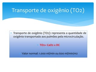  Transporte de oxigênio (TO2): representa a quantidade de
oxigênio transportado aos pulmões pela microcirculação.
 TO2= CaO2 x DC
 Valor normal: 1.000 ml/min ou 600 ml/min/m2
Transporte de oxigênio (TO2)
 