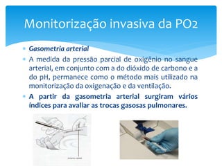  Gasometria arterial
 A medida da pressão parcial de oxigênio no sangue
arterial, em conjunto com a do dióxido de carbono e a
do pH, permanece como o método mais utilizado na
monitorização da oxigenação e da ventilação.
 A partir da gasometria arterial surgiram vários
índices para avaliar as trocas gasosas pulmonares.
Monitorização invasiva da PO2
 