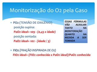  PO2 (TENSÃO DE OXIGÊNIO)
posição supina:
PaO2 ideal= 109 - (0,43 x idade)
posição sentada:
PaO2 ideal= 102 - (idade / 3)
 FIO2 (FRAÇÃO INSPIRADA DE O2)
FIO2 ideal= (FIO2 conhecida x PaO2 ideal)/PaO2 conhecida
Monitorização do O2 pela Gaso
ESSAS FÓRMULAS
VÃO AUXILIAR
TANTO NA
MONITORAÇÃO
QUANTO NA
MEDIDA A SER
TOMADA
 