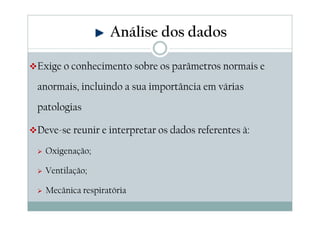 Exige o conhecimento sobre os parâmetros normais e
anormais, incluindo a sua importância em várias
patologias
Deve-se reunir e interpretar os dados referentes à:
Oxigenação;
Ventilação;
Mecânica respiratória
Análise dos dados
 