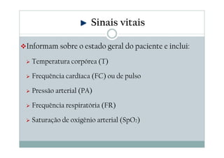 Informam sobre o estado geral do paciente e inclui:
Temperatura corpórea (T)
Frequência cardíaca (FC) ou de pulso
Pressão arterial (PA)
Frequência respiratória (FR)
Saturação de oxigênio arterial (SpO2)
Sinais vitais
 