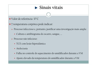 Valor de referência: 37°C
↑ temperatura corpórea pode indicar:
Processo infeccioso e, portanto, justificar uma investigação mais ampla:
Cultura e antibiograma de escarro, sangue, ...
Processo não infecioso:
TCE com lesão hipotalâmica
Atelectasia
Falha no controle do aquecimento do umidificador durante a VM
Ajuste elevado da temperatura do umidificador durante a VM
Sinais vitais
 