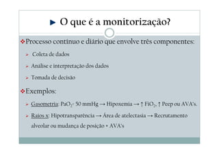 Processo contínuo e diário que envolve três componentes:
Coleta de dados
Análise e interpretação dos dados
Tomada de decisão
Exemplos:
Gasometria: PaO2= 50 mmHg → Hipoxemia → ↑ FiO2, ↑ Peep ou AVA’s.
Raios x: Hipotransparência → Área de atelectasia → Recrutamento
alveolar ou mudança de posição + AVA’s
O que é a monitorização?
 