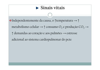Independentemente da causa, o ↑temperatura → ↑
metabolismo celular → ↑ consumo O2 e produção CO2 →
↑ demandas ao coração e aos pulmões → estresse
adicional ao sistema cardiopulmonar do pcte
Sinais vitais
 