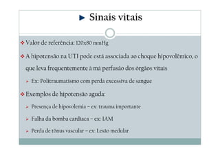 Valor de referência: 120x80 mmHg
A hipotensão na UTI pode está associada ao choque hipovolêmico, o
que leva frequentemente à má perfusão dos órgãos vitais
Ex: Politraumatismo com perda excessiva de sangue
Exemplos de hipotensão aguda:
Presença de hipovolemia – ex: trauma importante
Falha da bomba cardíaca – ex: IAM
Perda de tônus vascular – ex: Lesão medular
Sinais vitais
 