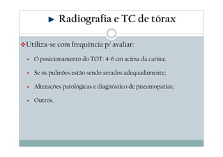 Utiliza-se com frequência p/ avaliar:
O posicionamento do TOT: 4-6 cm acima da carina;
Se os pulmões estão sendo aerados adequadamente;
Alterações patológicas e diagnóstico de pneumopatias;
Outros.
Radiografia e TC de tórax
 