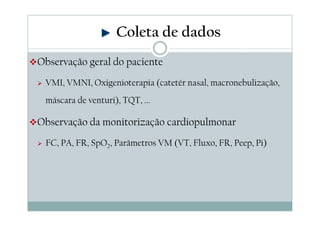 Observação geral do paciente
VMI, VMNI, Oxigenioterapia (catetér nasal, macronebulização,
máscara de venturi), TQT, ...
Observação da monitorização cardiopulmonar
FC, PA, FR, SpO2, Parâmetros VM (VT, Fluxo, FR, Peep, Pi)
Coleta de dados
 