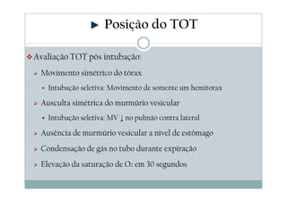 Avaliação TOT pós intubação:
Movimento simétrico do tórax
Intubação seletiva: Movimento de somente um hemitorax
Ausculta simétrica do murmúrio vesicular
Intubação seletiva: MV ↓ no pulmão contra lateral
Ausência de murmúrio vesicular a nível de estômago
Condensação de gás no tubo durante expiração
Elevação da saturação de O2 em 30 segundos
Posição do TOT
 
