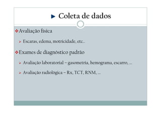 Avaliação física
Escaras, edema, motricidade, etc..
Exames de diagnóstico padrão
Avaliação laboratorial – gasometria, hemograma, escarro, ...
Avaliação radiológica – Rx, TCT, RNM, ...
Coleta de dados
 