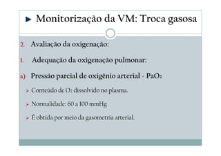 2. Avaliação da oxigenação:
I. Adequação da oxigenação pulmonar:
a) Pressão parcial de oxigênio arterial - PaO2
Conteúdo de O2 dissolvido no plasma.
Normalidade: 60 a 100 mmHg
É obtida por meio da gasometria arterial.
Monitorização da VM: Troca gasosa
 
