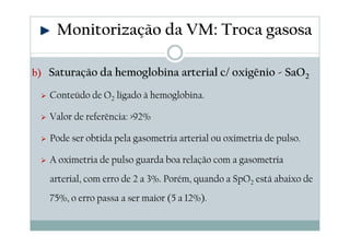 b) Saturação da hemoglobina arterial c/ oxigênio - SaO2
Conteúdo de O2 ligado à hemoglobina.
Valor de referência: >92%
Pode ser obtida pela gasometria arterial ou oximetria de pulso.
A oximetria de pulso guarda boa relação com a gasometria
arterial, com erro de 2 a 3%. Porém, quando a SpO2 está abaixo de
75%, o erro passa a ser maior (5 a 12%).
Monitorização da VM: Troca gasosa
 