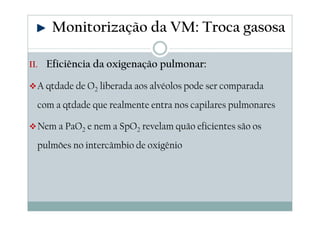 II. Eficiência da oxigenação pulmonar:
A qtdade de O2 liberada aos alvéolos pode ser comparada
com a qtdade que realmente entra nos capilares pulmonares
Nem a PaO2 e nem a SpO2 revelam quão eficientes são os
pulmões no intercâmbio de oxigênio
Monitorização da VM: Troca gasosa
 