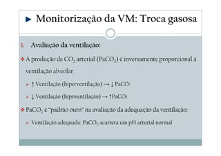 3. Avaliação da ventilação:
A produção de CO2 arterial (PaCO2) é inversamente proporcional à
ventilação alveolar
↑ Ventilação (hiperventilação) → ↓ PaCO2
↓ Ventilação (hipoventilação) → ↑PaCO2
PaCO2 é “padrão ouro” na avaliação da adequação da ventilação:
Ventilação adequada: PaCO2 acarreta um pH arterial normal
Monitorização da VM: Troca gasosa
 