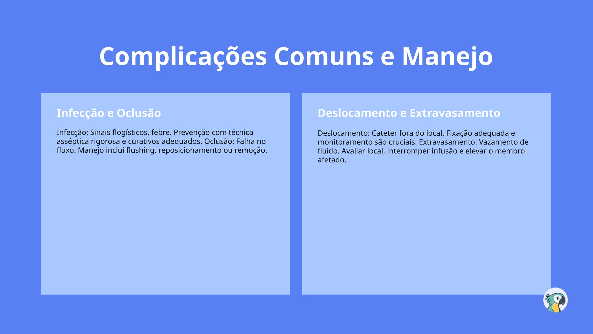 Complicações Comuns e Manejo
Infecção e Oclusão
Infecção: Sinais flogísticos, febre. Prevenção com técnica
asséptica rigorosa e curativos adequados. Oclusão: Falha no
fluxo. Manejo inclui flushing, reposicionamento ou remoção.
Deslocamento e Extravasamento
Deslocamento: Cateter fora do local. Fixação adequada e
monitoramento são cruciais. Extravasamento: Vazamento de
fluido. Avaliar local, interromper infusão e elevar o membro
afetado.
 