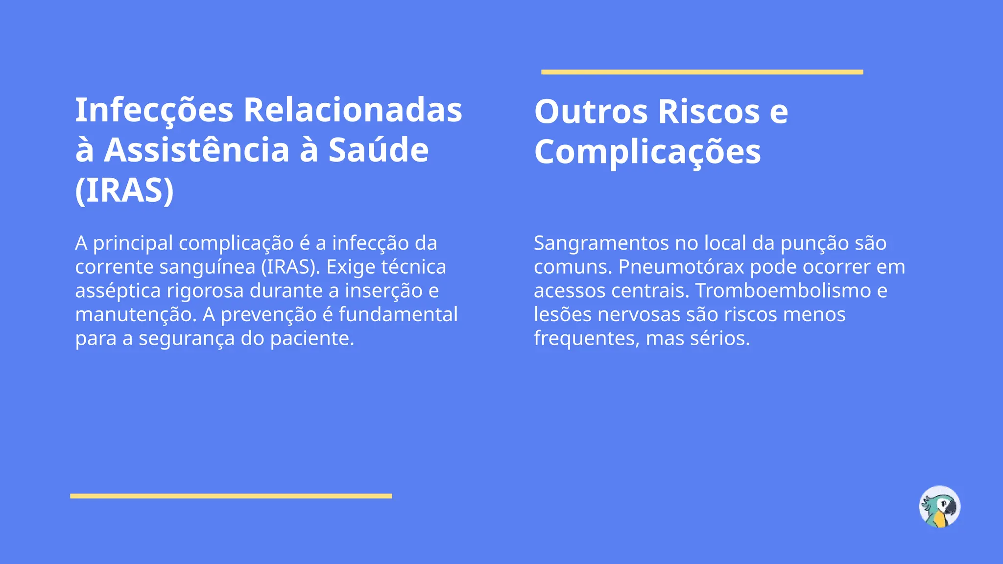 Infecções Relacionadas
à Assistência à Saúde
(IRAS)
Outros Riscos e
Complicações
A principal complicação é a infecção da
corrente sanguínea (IRAS). Exige técnica
asséptica rigorosa durante a inserção e
manutenção. A prevenção é fundamental
para a segurança do paciente.
Sangramentos no local da punção são
comuns. Pneumotórax pode ocorrer em
acessos centrais. Tromboembolismo e
lesões nervosas são riscos menos
frequentes, mas sérios.
 