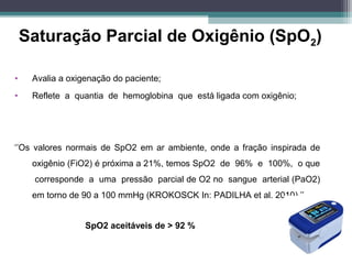 Saturação Parcial de Oxigênio (SpO2)
• Avalia a oxigenação do paciente;
• Reflete a quantia de hemoglobina que está ligada com oxigênio;
‘’Os valores normais de SpO2 em ar ambiente, onde a fração inspirada de
oxigênio (FiO2) é próxima a 21%, temos SpO2 de 96% e 100%, o que
corresponde a uma pressão parcial de O2 no sangue arterial (PaO2)
em torno de 90 a 100 mmHg (KROKOSCK In: PADILHA et al. 2010).’’
SpO2 aceitáveis de > 92 %
 