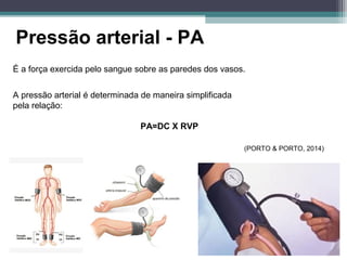 Pressão arterial - PA
É a força exercida pelo sangue sobre as paredes dos vasos.
A pressão arterial é determinada de maneira simplificada
pela relação:
PA=DC X RVP
(PORTO & PORTO, 2014)
 