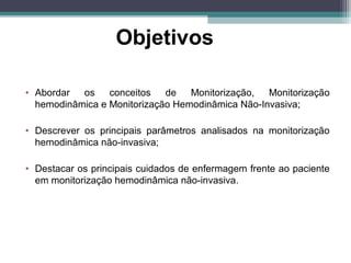 Objetivos
• Abordar os conceitos de Monitorização, Monitorização
hemodinâmica e Monitorização Hemodinâmica Não-Invasiva;
• Descrever os principais parâmetros analisados na monitorização
hemodinâmica não-invasiva;
• Destacar os principais cuidados de enfermagem frente ao paciente
em monitorização hemodinâmica não-invasiva.
 