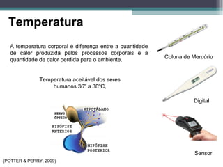 Temperatura
Coluna de Mercúrio
Digital
Sensor
A temperatura corporal é diferença entre a quantidade
de calor produzida pelos processos corporais e a
quantidade de calor perdida para o ambiente.
Temperatura aceitável dos seres
humanos 36º a 38ºC,
(POTTER & PERRY, 2009)
 