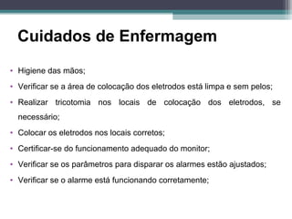 Cuidados de Enfermagem
• Higiene das mãos;
• Verificar se a área de colocação dos eletrodos está limpa e sem pelos;
• Realizar tricotomia nos locais de colocação dos eletrodos, se
necessário;
• Colocar os eletrodos nos locais corretos;
• Certificar-se do funcionamento adequado do monitor;
• Verificar se os parâmetros para disparar os alarmes estão ajustados;
• Verificar se o alarme está funcionando corretamente;
 