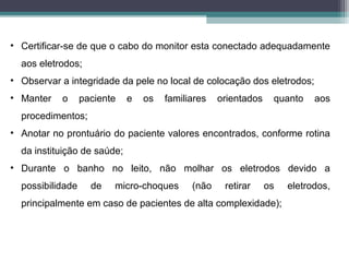 • Certificar-se de que o cabo do monitor esta conectado adequadamente
aos eletrodos;
• Observar a integridade da pele no local de colocação dos eletrodos;
• Manter o paciente e os familiares orientados quanto aos
procedimentos;
• Anotar no prontuário do paciente valores encontrados, conforme rotina
da instituição de saúde;
• Durante o banho no leito, não molhar os eletrodos devido a
possibilidade de micro-choques (não retirar os eletrodos,
principalmente em caso de pacientes de alta complexidade);
 