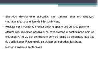 • Eletrodos devidamente aplicados vão garantir uma monitorização
cardíaca adequada e livre de intercorrências;
• Realizar desinfecção do monitor antes e após o uso de cada paciente;
• Atentar aos pacientes passíveis de cardioversão e desfibrilação com os
eletrodos RA e LL por coincidirem com os locais de colocação das pás
do desfibrilador. Recomenda-se afastar os eletrodos das áreas.
• Manter o paciente confortável;
 