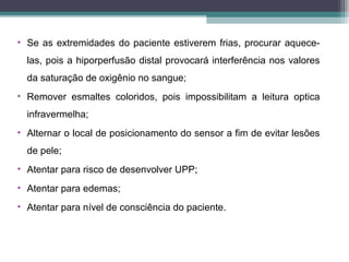 • Se as extremidades do paciente estiverem frias, procurar aquece-
las, pois a hiporperfusão distal provocará interferência nos valores
da saturação de oxigênio no sangue;
• Remover esmaltes coloridos, pois impossibilitam a leitura optica
infravermelha;
• Alternar o local de posicionamento do sensor a fim de evitar lesões
de pele;
• Atentar para risco de desenvolver UPP;
• Atentar para edemas;
• Atentar para nível de consciência do paciente.
 