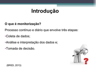 Introdução
O que é monitorização?
Processo contínuo e diário que envolve três etapas:
•Coleta de dados;
•Análise e interpretação dos dados e;
•Tomada de decisão.
(BRIDI, 2013)
 