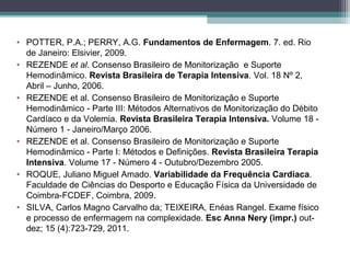 • POTTER, P.A.; PERRY, A.G. Fundamentos de Enfermagem. 7. ed. Rio
de Janeiro: Elsivier, 2009.
• REZENDE et al. Consenso Brasileiro de Monitorização e Suporte
Hemodinâmico. Revista Brasileira de Terapia Intensiva. Vol. 18 Nº 2,
Abril – Junho, 2006.
• REZENDE et al. Consenso Brasileiro de Monitorização e Suporte
Hemodinâmico - Parte III: Métodos Alternativos de Monitorização do Débito
Cardíaco e da Volemia. Revista Brasileira Terapia Intensiva. Volume 18 -
Número 1 - Janeiro/Março 2006.
• REZENDE et al. Consenso Brasileiro de Monitorização e Suporte
Hemodinâmico - Parte I: Métodos e Definições. Revista Brasileira Terapia
Intensiva. Volume 17 - Número 4 - Outubro/Dezembro 2005.
• ROQUE, Juliano Miguel Amado. Variabilidade da Frequência Cardíaca.
Faculdade de Ciências do Desporto e Educação Física da Universidade de
Coimbra-FCDEF, Coimbra, 2009.
• SILVA, Carlos Magno Carvalho da; TEIXEIRA, Enéas Rangel. Exame físico
e processo de enfermagem na complexidade. Esc Anna Nery (impr.) out-
dez; 15 (4):723-729, 2011.
 