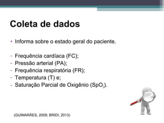 Coleta de dados
• Informa sobre o estado geral do paciente.
- Frequência cardíaca (FC);
- Pressão arterial (PA);
- Frequência respiratória (FR);
- Temperatura (T) e;
- Saturação Parcial de Oxigênio (SpO2).
(GUIMARÃES, 2009; BRIDI, 2013)
 