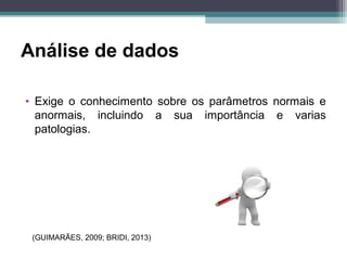 Análise de dados
• Exige o conhecimento sobre os parâmetros normais e
anormais, incluindo a sua importância e varias
patologias.
(GUIMARÃES, 2009; BRIDI, 2013)
 