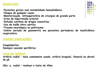 INDICAÇÃO:
•Pacientes graves com instabilidade hemodinâmica
•Choque de qualquer causa
•Monitorização intraoperatória de cirurgias de grande porte
•Crise de hipertensão arterial
•Infusão contínua de drogas vasoativas
•Uso de balão intra-aórtico
•Trauma neurológico ou politrauma
•Coleta seriada de gasometria em pacientes portadores de insuficiência
respiratória
CONTRA INDICAÇÕES:
Coagulopatias
Doenças vascular periférica
VIAS DE ACESSO:
Artéria radial – mais comumente usada; artéria braquial, femoral ou dorsal
do pé
Obs: a. radial – realizar o teste de Allen
 