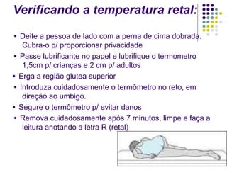 Verificando a temperatura retal:
● Deite a pessoa de lado com a perna de cima dobrada.
Cubra-o p/ proporcionar privacidade
● Passe lubrificante no papel e lubrifique o termometro
1,5cm p/ crianças e 2 cm p/ adultos
● Erga a região glutea superior
● Introduza cuidadosamente o termômetro no reto, em
direção ao umbigo.
● Segure o termômetro p/ evitar danos
● Remova cuidadosamente após 7 minutos, limpe e faça a
leitura anotando a letra R (retal)
 