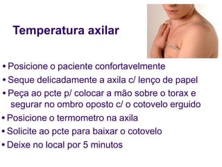 Temperatura axilar
● Posicione o paciente confortavelmente
● Seque delicadamente a axila c/ lenço de papel
● Peça ao pcte p/ colocar a mão sobre o torax e
segurar no ombro oposto c/ o cotovelo erguido
● Posicione o termometro na axila
● Solicite ao pcte para baixar o cotovelo
● Deixe no local por 5 minutos
 