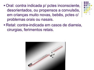 ● Oral: contra indicada p/ pctes inconsciente,
desorientados, ou propensos a convulsõs,
em crianças muito novas, bebês, pctes c/
problemas orais ou nasais.
● Retal: contra-indicada em casos de diarreia,
cirurgias, ferimentos retais.
 