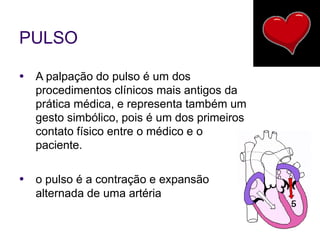 PULSO
● A palpação do pulso é um dos
procedimentos clínicos mais antigos da
prática médica, e representa também um
gesto simbólico, pois é um dos primeiros
contato físico entre o médico e o
paciente.
● o pulso é a contração e expansão
alternada de uma artéria
 