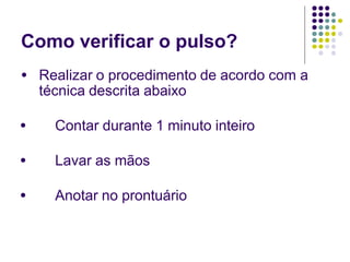 Como verificar o pulso?
● Realizar o procedimento de acordo com a
técnica descrita abaixo
● Contar durante 1 minuto inteiro
● Lavar as mãos
● Anotar no prontuário
 