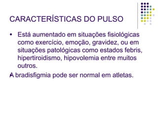 CARACTERÍSTICAS DO PULSO
●
● Está aumentado em situações fisiológicas
como exercício, emoção, gravidez, ou em
situações patológicas como estados febris,
hipertiroidismo, hipovolemia entre muitos
outros.
A bradisfigmia pode ser normal em atletas.
 