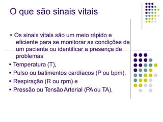 O que são sinais vitais
● Os sinais vitais são um meio rápido e
eficiente para se monitorar as condições de
um paciente ou identificar a presença de
problemas
● Temperatura (T),
● Pulso ou batimentos cardíacos (P ou bpm),
● Respiração (R ou rpm) e
● Pressão ou Tensão Arterial (PAou TA).
 
