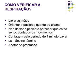 COMO VERIFICAR A
RESPIRAÇÃO?
●
●
●
Lavar as mãos
Orientar o paciente quanto ao exame
Não deixar o paciente perceber que estão
sendo contados os movimentos
Contagem pelo período de 1 minuto Lavar
as mãos no término
Anotar no prontuário
●
●
●
 