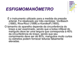 ESFIGMOMANÔMETRO
É o instrumento utilizado para a medida da pressão
arterial. Foi idealizado por três cientistas: VonBasch
(1880), Riva-Ricci (1896) e Korotkoff (1905).
O tamanho do aparelho depende da circunferência do
braço a ser examinado, sendo que a bolsa inflável do
manguito deve ter uma largura que corresponda à 40%
da circunferência do braço, sendo que seu
comprimento deve ser de 80%; manguitos muito curtos
ou estreitos podem fornecer leituras falsamente
elevadas.
 