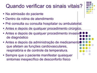 Quando verificar os sinais vitais?
● Na admissão do paciente
● Dentro da rotina de atendimento
● Pré consulta ou consulta hospitalar ou ambulatorial.
● Antes e depois de qualquer procedimento cirúrgico.
● Antes e depois de qualquer procedimento invasivo
de diagnóstico
● Antes e depois da administração de medicamentos
que afetam as funções cardiovasculares,
respiratória e de controle da temperatura.
● Sempre que o paciente manifestar quaisquer
sintomas inespecífico de desconforto físico
 