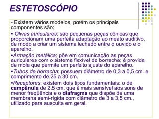 ESTETOSCÓPIO
- Existem vários modelos, porém os principais
componentes são:
● Olivas auriculares: são pequenas peças cônicas que
proporcionam uma perfeita adaptação ao meato auditivo,
de modo a criar um sistema fechado entre o ouvido e o
aparelho.
●Armação metálica: põe em comunicação as peças
auriculares com o sistema flexível de borracha; é provida
de mola que permite um perfeito ajuste do aparelho.
●Tubos de borracha: possuem diâmetro de 0,3 a 0,5 cm. e
comprimento de 25 a 30 cm.
●Receptores: existem dois tipos fundamentais: o de
campânula de 2,5 cm. que é mais sensível aos sons de
menor freqüência e o diafragma que dispõe de uma
membrana semi-rígida com diâmetro de 3 a 3,5 cm.,
utilizado para ausculta em geral.
 