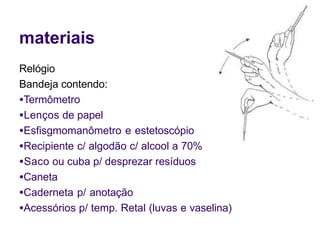 materiais
Relógio
Bandeja contendo:
●Termômetro
●Lenços de papel
●Esfisgmomanômetro e estetoscópio
●Recipiente c/ algodão c/ alcool a 70%
●Saco ou cuba p/ desprezar resíduos
●Caneta
●Caderneta p/ anotação
●Acessórios p/ temp. Retal (luvas e vaselina)
 