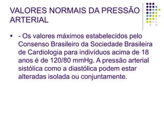 VALORES NORMAIS DA PRESSÃO
ARTERIAL
● - Os valores máximos estabelecidos pelo
Consenso Brasileiro da Sociedade Brasileira
de Cardiologia para indivíduos acima de 18
anos é de 120/80 mmHg. A pressão arterial
sistólica como a diastólica podem estar
alteradas isolada ou conjuntamente.
 