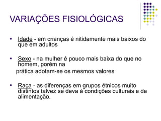 VARIAÇÕES FISIOLÓGICAS
● Idade - em crianças é nitidamente mais baixos do
que em adultos
● Sexo - na mulher é pouco mais baixa do que no
homem, porém na
prática adotam-se os mesmos valores
● Raça - as diferenças em grupos étnicos muito
distintos talvez se deva à condições culturais e de
alimentação.
 