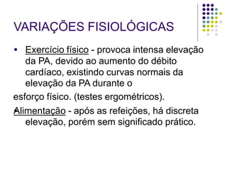 VARIAÇÕES FISIOLÓGICAS
●
● Exercício físico - provoca intensa elevação
da PA, devido ao aumento do débito
cardíaco, existindo curvas normais da
elevação da PA durante o
esforço físico. (testes ergométricos).
Alimentação - após as refeições, há discreta
elevação, porém sem significado prático.
 